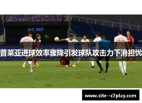 普莱亚进球效率骤降引发球队攻击力下滑担忧